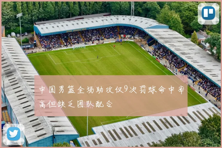 中国男篮全场助攻仅9次罚球命中率高但缺乏团队配合