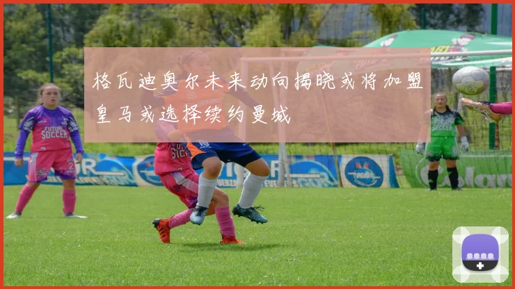 格瓦迪奥尔未来动向揭晓或将加盟皇马或选择续约曼城