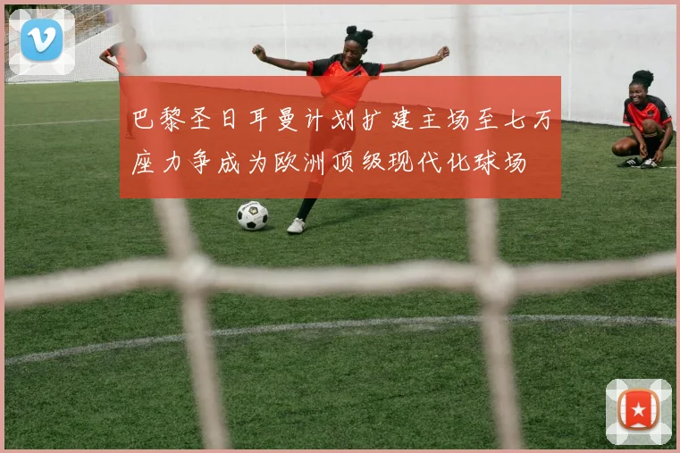 巴黎圣日耳曼计划扩建主场至七万座力争成为欧洲顶级现代化球场