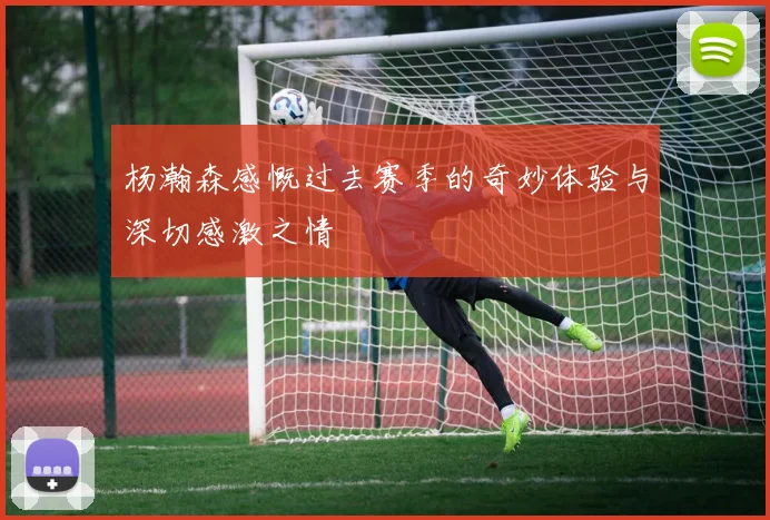 杨瀚森感慨过去赛季的奇妙体验与深切感激之情