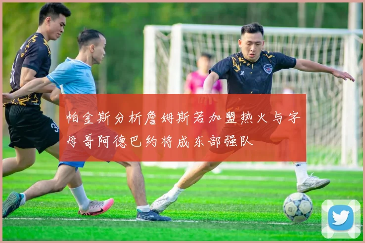 帕金斯分析詹姆斯若加盟热火与字母哥阿德巴约将成东部强队