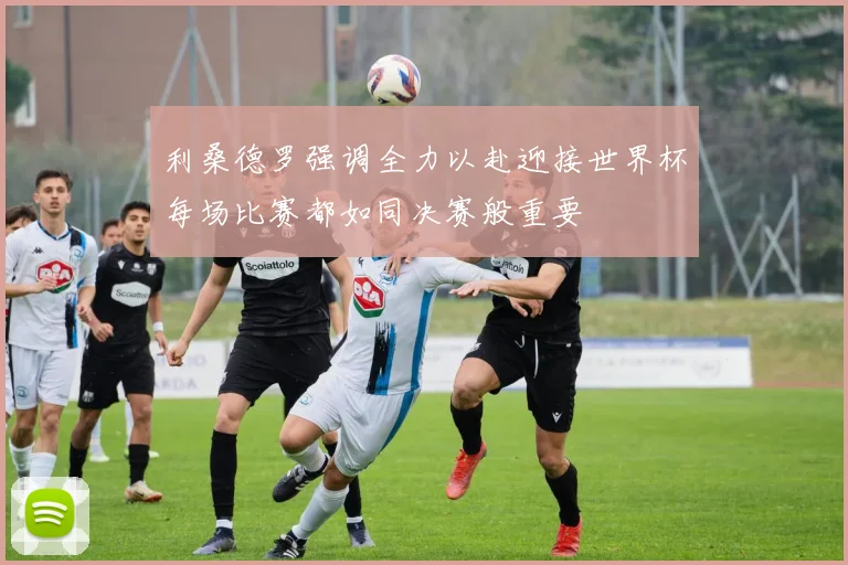 利桑德罗强调全力以赴迎接世界杯每场比赛都如同决赛般重要