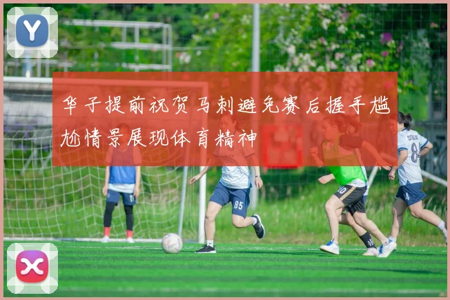 华子提前祝贺马刺避免赛后握手尴尬情景展现体育精神