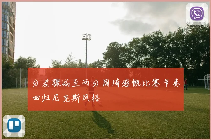 分差骤减至两分周琦感慨比赛节奏回归尼克斯风格