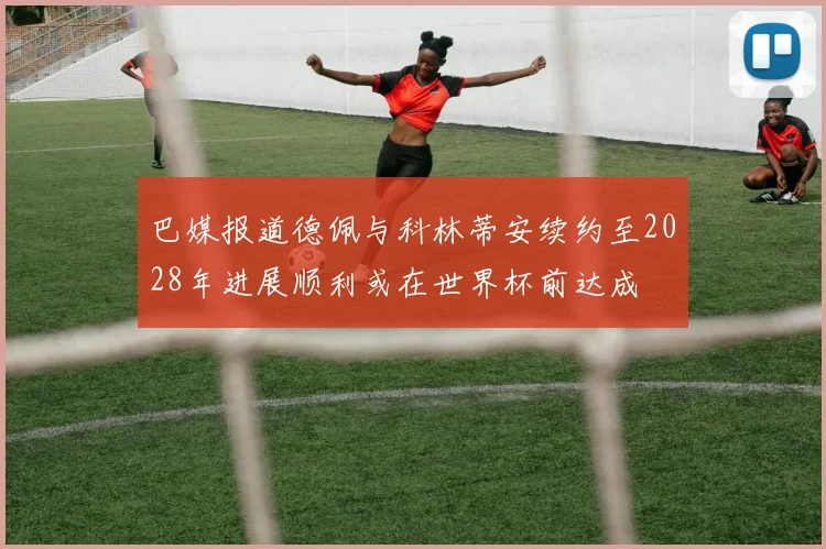 巴媒报道德佩与科林蒂安续约至2028年进展顺利或在世界杯前达成