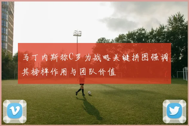 马丁内斯称C罗为战略关键拼图强调其榜样作用与团队价值