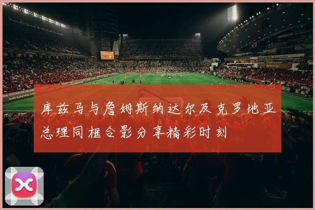 库兹马与詹姆斯纳达尔及克罗地亚总理同框合影分享精彩时刻