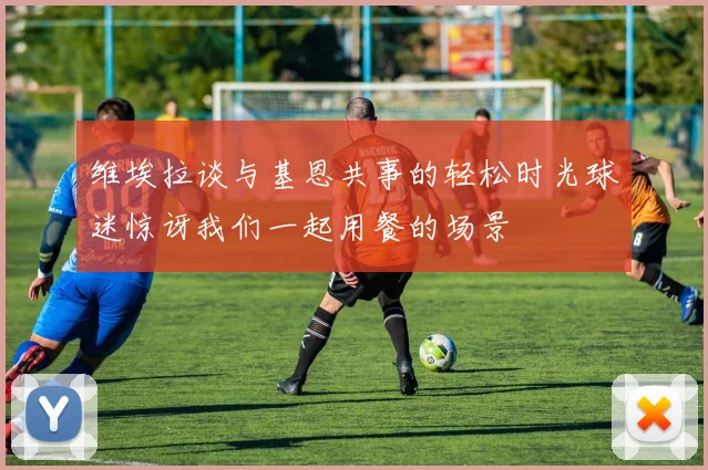 维埃拉谈与基恩共事的轻松时光球迷惊讶我们一起用餐的场景