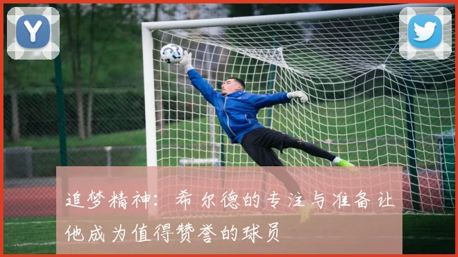 追梦精神：希尔德的专注与准备让他成为值得赞誉的球员