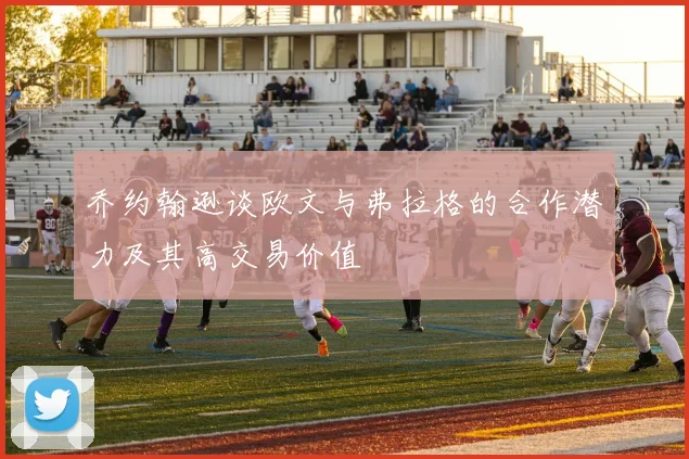 乔约翰逊谈欧文与弗拉格的合作潜力及其高交易价值