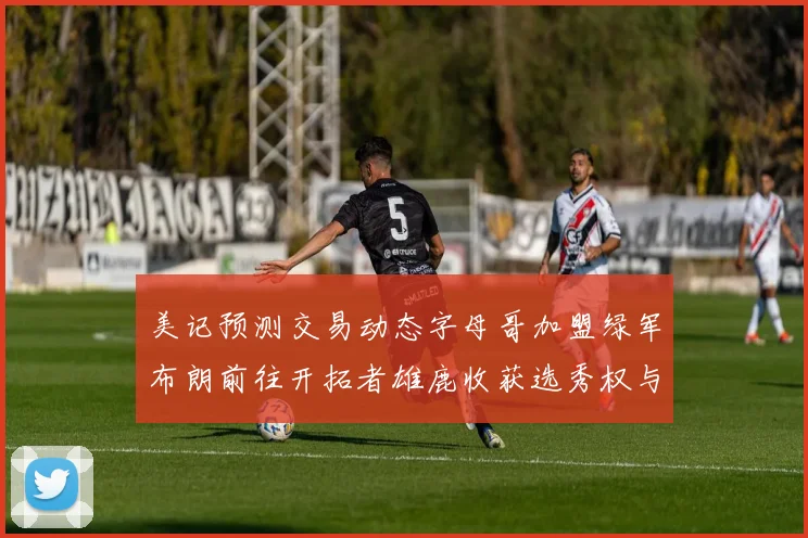 美记预测交易动态字母哥加盟绿军布朗前往开拓者雄鹿收获选秀权与年轻球员