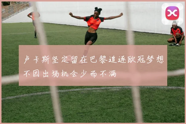 卢卡斯坚定留在巴黎追逐欧冠梦想不因出场机会少而不满
