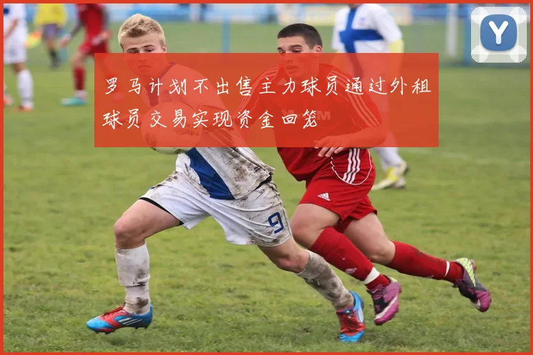 罗马计划不出售主力球员通过外租球员交易实现资金回笼