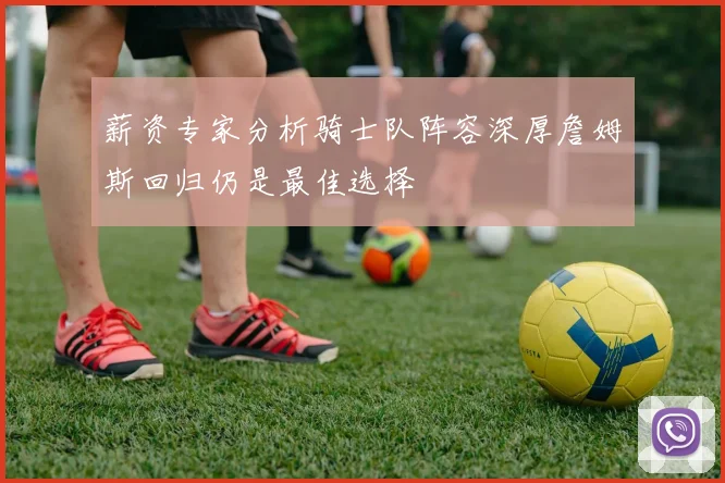 薪资专家分析骑士队阵容深厚詹姆斯回归仍是最佳选择